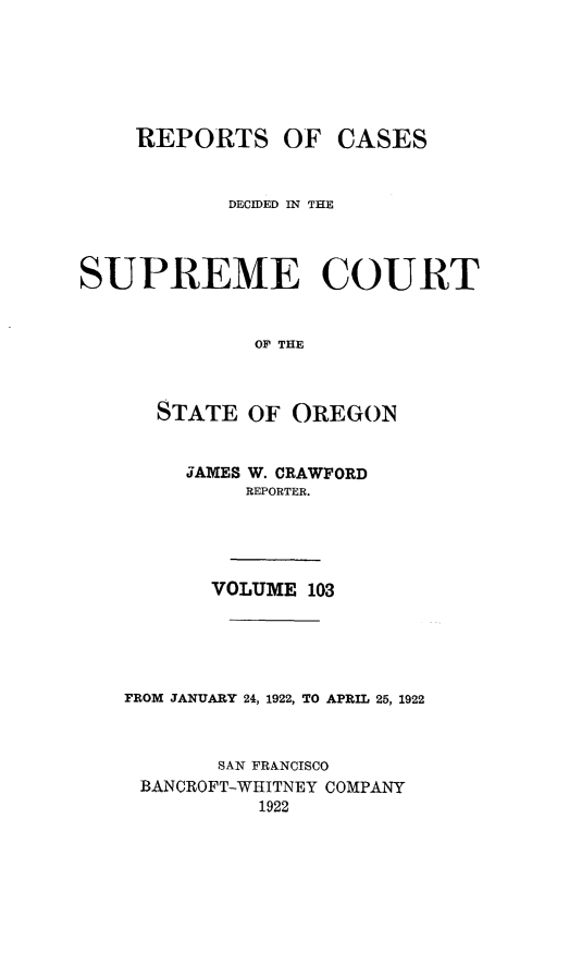 handle is hein.statereports/rordsusor0103 and id is 1 raw text is: 





    REPORTS OF CASES


            DECIDED IN THE



SUPREME COURT


              OF THE


      STATE OF OREGON


     JAMES W. CRAWFORD
          REPORTER.




       VOLUME 103




FROM JANUARY 24, 1922, TO APRIL 25, 1922


       SAN FRANCISCO
 BANCROFT-WHITNEY COMPANY
           1922


