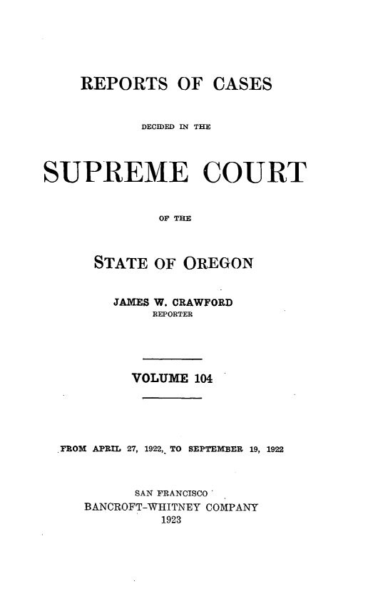 handle is hein.statereports/rordsusor0104 and id is 1 raw text is: 




    REPORTS OF CASES


            DECIDED IN THE



SUPREME COURT


              OF THE


      STATE OF OREGON


        JAMES W. CRAWFORD
             REPORTER




           VOLUME 104




  .rROM APRIL 27, 1922, TO SEPTEMBER 19, 1922


           SAN FRANCISCO'
     BANCROFT-WHITNEY COMPANY
              1923


