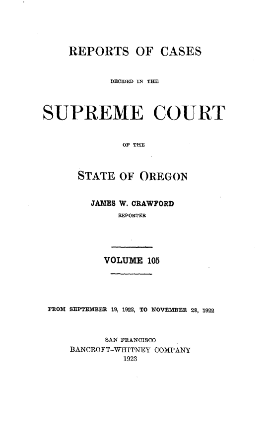 handle is hein.statereports/rordsusor0105 and id is 1 raw text is: 



    REPORTS OF CASES


            DECODED IN THE



SUPREME COURT


              OF THE


      STATE OF OREGON


JAMES W. CRAWFORD
     REPORTER


VOLUME 105


FROM SEPTEMBER 19, 1922, TO NOVEMBER 28, 1922


          SAN FRANCISCO
    BANCROFT-WHITNEY COMPANY
             1923


