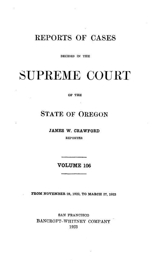 handle is hein.statereports/rordsusor0106 and id is 1 raw text is: 





    REPORTS OF CASES


            DECIDED IN THE



SUPREME COURT


              OF THE


      STATE OF OREGON


JAMES W. CRAWFORD
     REPORTER


VOLUME 106


FROM NOVEMBER 28, 1922, TO MARCH 27, 1923



        SAN FRANCISCO
  BANCROFT-WHITNEY COMPANY
           1923


