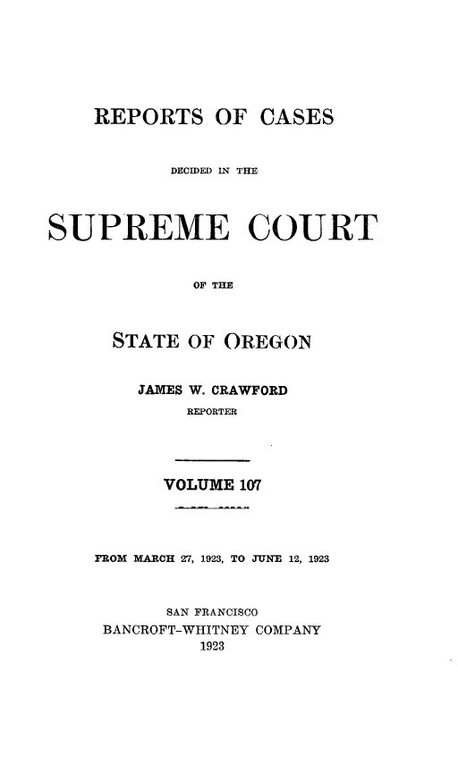 handle is hein.statereports/rordsusor0107 and id is 1 raw text is: 





    REPORTS OF CASES


            DECIDED IN THE



SUPREME COURT


              OF THE


      STATE OF OREGON


JAMES W. CRAWFORD
     REPORTER


VOLUME 107


FROM MARCH 27, 1923, TO JUNE 12, 1923


       SAN FRANCISCO
 BANCROFT-WHITNEY COMPANY
          1923


