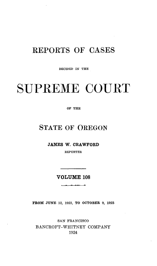 handle is hein.statereports/rordsusor0108 and id is 1 raw text is: 







    REPORTS OF CASES


           DECW)ED IN THE



SUPREME COURT


              OF THE


      STATE OF OREGON


    JAMES W. CRAWFORD
         REPORTER



       VOLUME 108



FROM JUNE 12, 1923, TO OCTOBER 9, 1923


       SAN FRANCISCO
 BANCROFT-WHITNEY COMPANY
          1924


