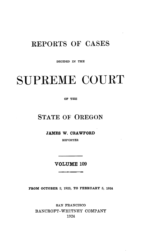 handle is hein.statereports/rordsusor0109 and id is 1 raw text is: 






    REPORTS OF CASES


            DECIDED IN THE



SUPREME COURT


              OF THE


      STATE OF OREGON


JAMES W. CRAWFORD
     REPORTER


VOLUME 109


FROM OCTOBER 2, 1923, TO FEBRUARY 5, 1924


        SAN FRANCISCO
  BANCROFT-WHITNEY COMPANY
           1924


