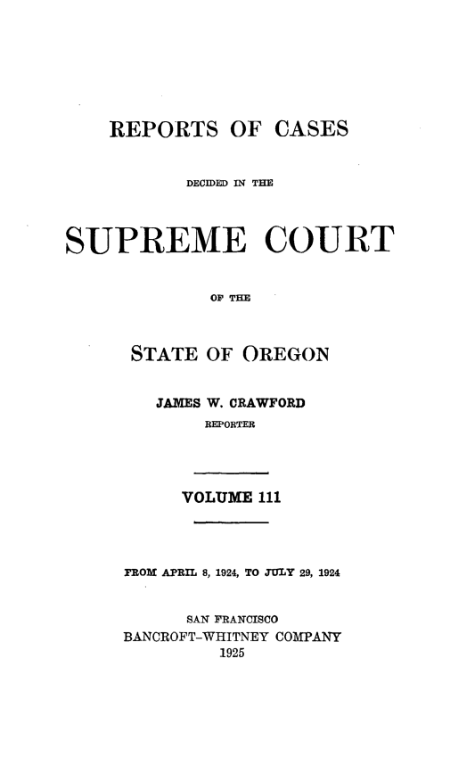 handle is hein.statereports/rordsusor0111 and id is 1 raw text is: 








    REPORTS OF CASES


           DECIDED IN THE




SUPREME COURT


              OF THE



      STATE  OF  OREGON


JAMES W. CRAWFORD
     REPORTER


VOLUME 111


FROM APRIL 8, 1924, TO JULY 29, 1924


      SAN FRANCISCO
BANCROFT-WHITNEY COMPANY
         1925



