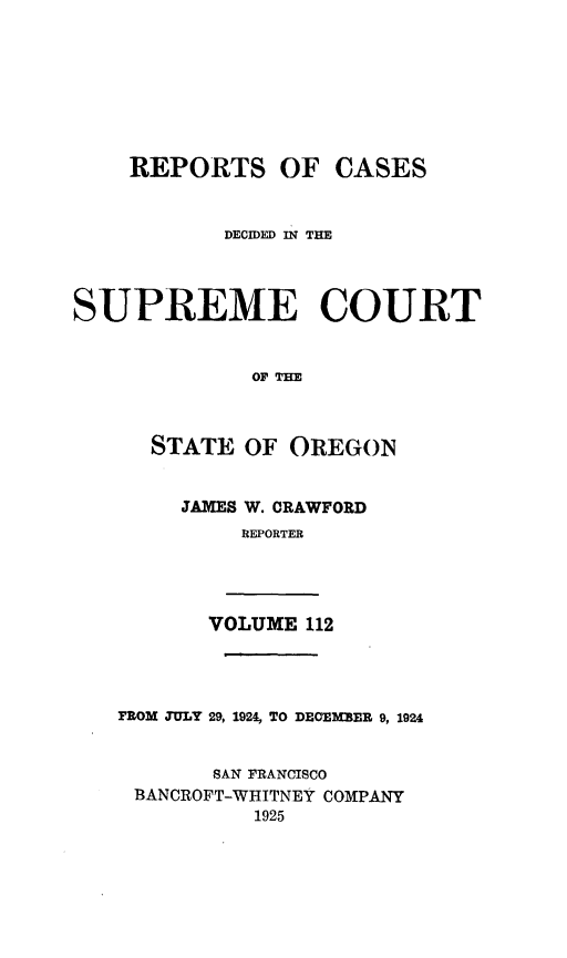 handle is hein.statereports/rordsusor0112 and id is 1 raw text is: 








    REPORTS OF CASES


           DECIED IN TIM




SUPREME COURT







      STATE  OF OREGON


JAMES W. CRAWFORD
     REPORTER


VOLUME 112


FROM TULY 29, 1924, TO DECEMBER 9, 1924


       SAN FRANCISCO
 BANCROFT-WHITNEY COMPANY
          1925


