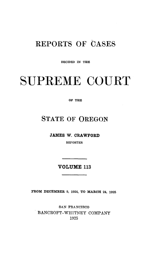 handle is hein.statereports/rordsusor0113 and id is 1 raw text is: 








    REPORTS OF CASES


            DECIDED IN THE




SUPREME COURT


              0OP THE



      STATE  OF  OREGON


        JAMES W. CRAWFORD
             REPORTER




           VOLUME 113




   PROM DECEMBER 9, 1924, TO MARCH 24, 1925


           SAN FRANCISCO
     BANCROFT-WHITNEY COMPANY
              1925


