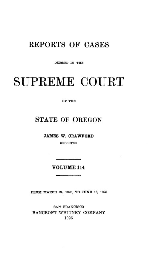 handle is hein.statereports/rordsusor0114 and id is 1 raw text is: 








    REPORTS OF CASES


           DECIDED IN THE




SUPREME COURT


              OF THE



      STATE  OF OREGON


JAMES W. CRAWFORD
     REPORTER


VOLUME 114


FROM MARCH 24, 1925, TO JUNE 16, 1925


      SAN FRANCISCO
BANCROFT-WHITNEY COMPANY
         1926


