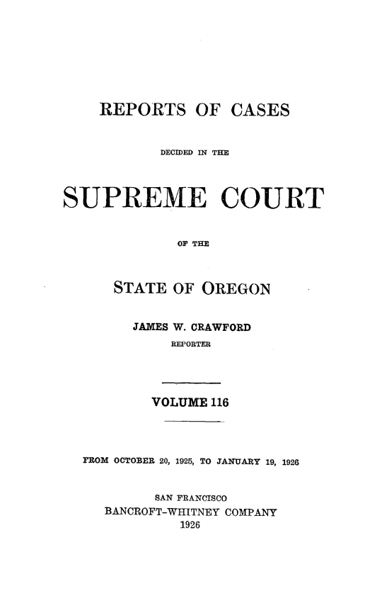 handle is hein.statereports/rordsusor0116 and id is 1 raw text is: 








    REPORTS OF CASES



            DECIDED IN THM




SUPREME COURT


              OF THE



      STATE  OF  OREGON


JAMES W. CRAWFORD
     REPORTER


VOLUME 116


FROM OCTOBER 20, 1925, TO JANUARY 19, 1926


         SAN FRANCISCO
   BANCROFT-WHITNEY COMPANY
            1926


