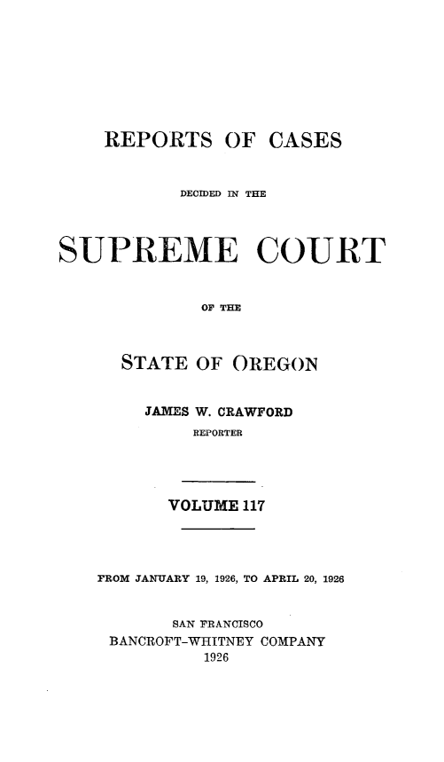 handle is hein.statereports/rordsusor0117 and id is 1 raw text is: 









    REPORTS OF CASES



            DECIDED IN THE




SUPREME COURT


              OF THE



      STATE  OF  OREGON


JAMES W. CRAWFORD
     REPORTER


VOLUME 117


FROM JANUARY 19, 1926, TO APRIL 20, 1926


       SAN FRANCISCO
 BANCROFT-WHITNEY COMPANY
          1926


