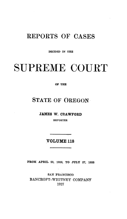 handle is hein.statereports/rordsusor0118 and id is 1 raw text is: 







    REPORTS OF CASES


           DECIDED WN THE



SUPREME COURT


              OF TE



      STATE  OF  OREGON


        JAMES W. CRAWFORD
             REPORTER




           VOLUME 118




    FROM APRIL 20, 1926, TO JULY 27, 1926


           SAN FRANCISCO
     BANCROFT-WHITNEY COMPANY
              1927


