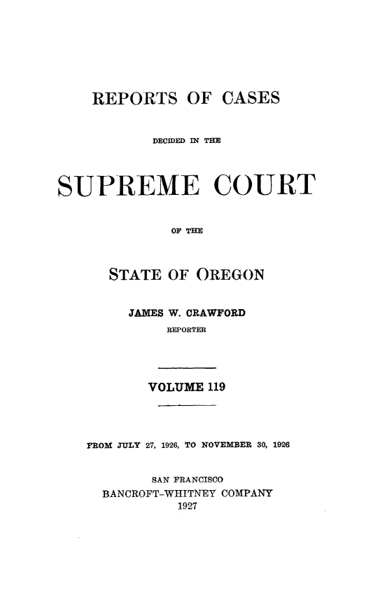 handle is hein.statereports/rordsusor0119 and id is 1 raw text is: 








    REPORTS OF CASES


            DECIDED IN TIM




SUPREME COURT


              OF THE



      STATE  OF  OREGON


         JAMES W. CRAWFORD
             REPORTER




           VOLUME 119




   FROM JULY 27, 1926, TO NOVEMBER 30, 1926


           SAN FRANCISCO
     BANCROFT-WHITNEY COMPANY
               1927


