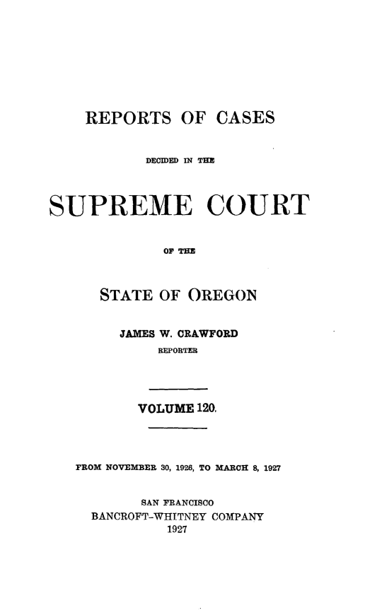 handle is hein.statereports/rordsusor0120 and id is 1 raw text is: 









    REPORTS OF CASES


           DECMED C THE




SUPREME COURT


             OP THE


STATE


  JAMES


OF  OREGON


W. CRAWFORD
REPORTER


       VOLUME 120.




FROM NOVEMBER 30, 1926, TO MARCH 8, 1927


        SAN FRANCISCO
  BANCROFT-WHITNEY COMPANY
           1927


