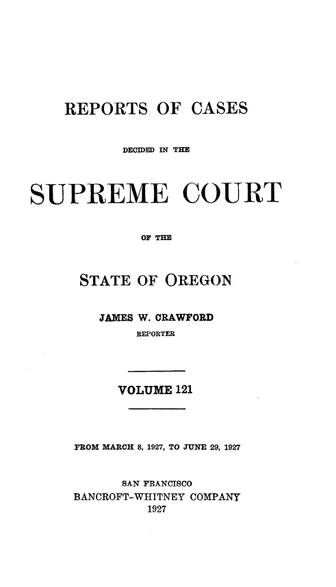 handle is hein.statereports/rordsusor0121 and id is 1 raw text is: 









    REPORTS OF CASES


           DECIDED IN TIE




SUPREME COURT


              OF TE



      STATE  OF  OREGON


        JAMES W. CRAWFORD
             REPORTER




           VOLUME 121




     FROM MARCH 8, 1927, TO JUNE 29, 1927


           SAN FRANCISCO
     BANCROFT-WHITNEY COMPANY
              1927


