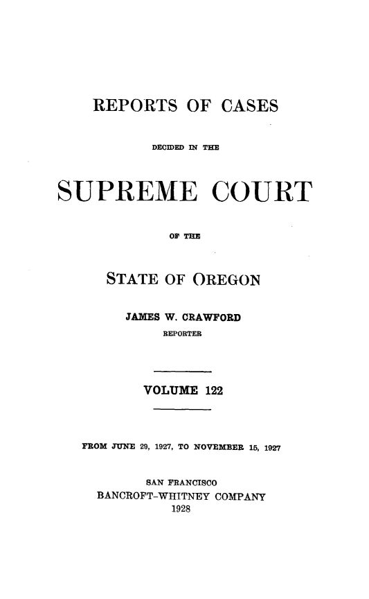 handle is hein.statereports/rordsusor0122 and id is 1 raw text is: 








    REPORTS OF CASES


           DECDI 124 TME




SUPREME COURT


              OF THE



      STATE  OF OREGON


        JAMES W. CRAWFORD
             REPORTER




          VOLUME  122




   FROM JUNE 29, 1927, TO NOVEMBER 15, 1927


           SAN FRANCISCO
     BANCROFT-WHITNEY COMPANY
              1928



