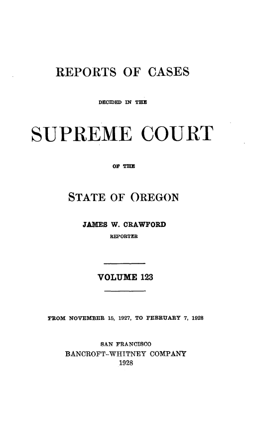 handle is hein.statereports/rordsusor0123 and id is 1 raw text is: 







    REPORTS OF CASES


           DECIDED IN THE




SUPREME COURT






      STATE  OF  OREGON


JAMES W. CRAWFORD
     REPORTEB


VOLUME 123


FROM NOVEMBER 15, 1927, TO FEBRUARY 7, 1928


         SAN FRANCISCO
   BANCROFT-WHITNEY COMPANY
            1928


