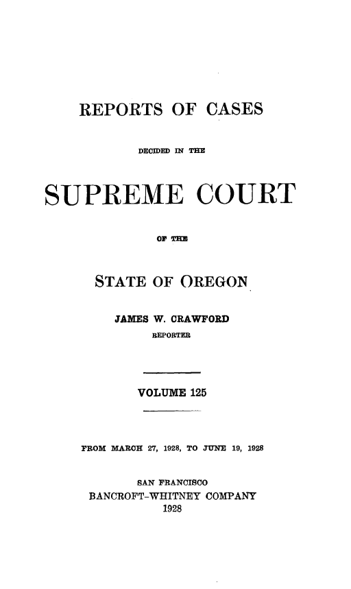 handle is hein.statereports/rordsusor0125 and id is 1 raw text is: 









    REPORTS OF CASES


            DECIDED MN TE




SUPREME COURT


              EOF TO



      STATE  OF  OREGON


JAMES W. CRAWFORD
     REPORTER


VOLUME 125


FROM MARCH 27, 1928, TO JUNE 19, 1928


       SAN FRANCISCO
 BANCROFT-WHITNEY COMPANY
          1928


