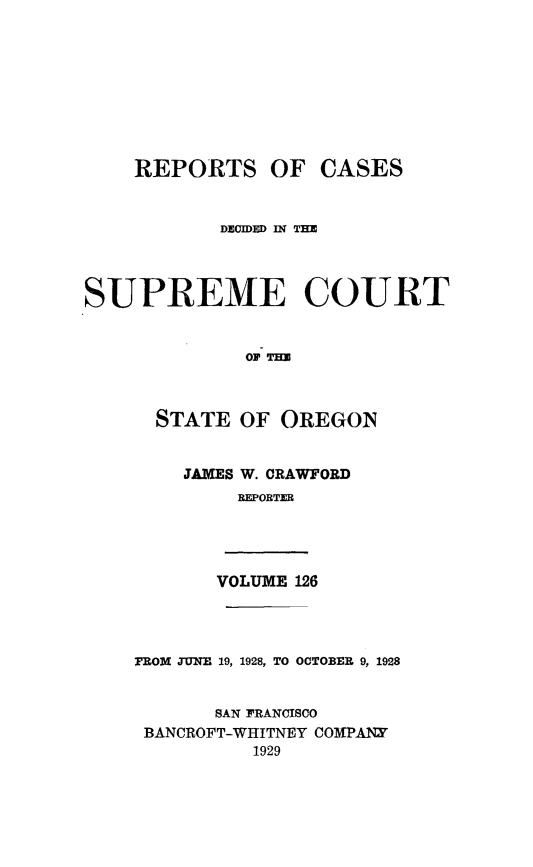 handle is hein.statereports/rordsusor0126 and id is 1 raw text is: 









    REPORTS OF CASES


            DIECED lli TH




SUPREME COURT


              oS TEO



      STATE  OF  OREGON


JAMES W. CRAWFORD
     REPORTER


VOLUME 126


FROM TUNE 19, 1928, TO OCTOBER 9, 1928


       SAN FRANCISCO
 BANCROFT-WHITNEY COMPANY
          1929



