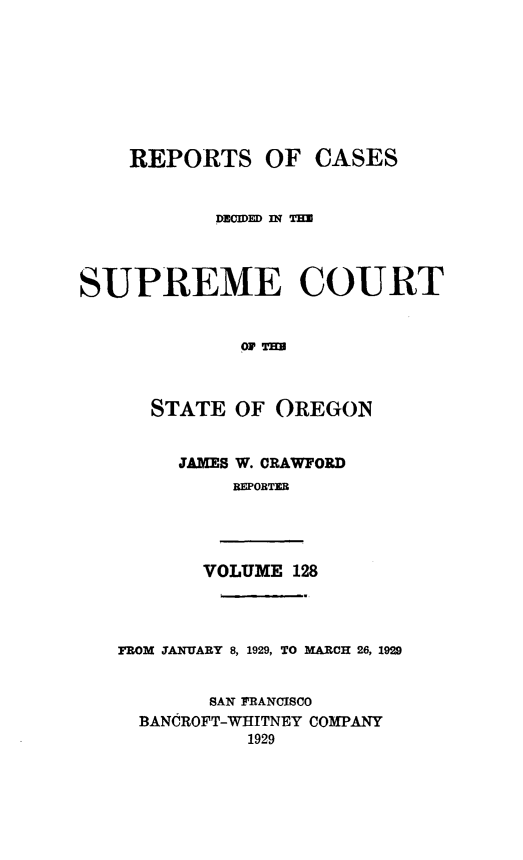 handle is hein.statereports/rordsusor0128 and id is 1 raw text is: 








    REPORTS OF CASES


            .DEmCmi n TH




SUPREME COURT


              or THU



      STATE  OF  OREGON


        JAMES W. CRAWFORD
             REPOBTER




          VOLUME  128




   FROM JANUARY 8, 1929, TO MARCH 26, 1929


           SAN PRANCISCO
     BANCROFT-WIIITNEY COMPANY
              1929


