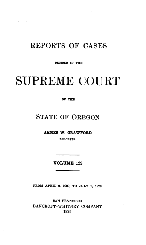 handle is hein.statereports/rordsusor0129 and id is 1 raw text is: 









    REPORTS OF CASES


           DEChD Ill TIM




SUPREME COURT


             OF TOE



      STATE  OF OREGON


JAMES W. CRAWFORD
     BEPORTER


VOLUME 129


FROM APRIL 2, 1929, TO JULY 9, 1929


      SAN FRANCISCO
BANCROFT-WHITNEY COMPANY
         1929


