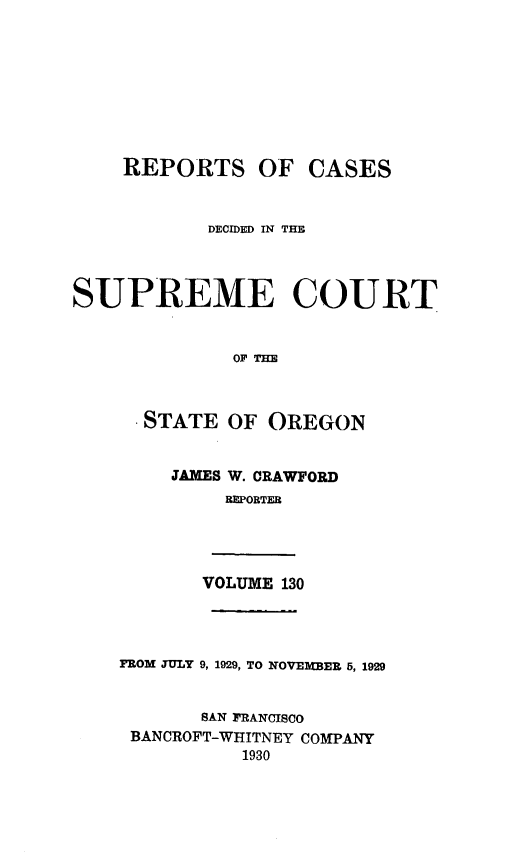handle is hein.statereports/rordsusor0130 and id is 1 raw text is: 









    REPORTS OF CASES



           DECIDED IN TE




SUPREME COURT


              OFTE



      STATE  OF  OREGON


        JAMES W. CRAWFORD
             REPORTER




           VOLUME 130




    FROM TULY 9, 1929, TO NOVEMBER 5, 1929


           SAN FRANCISCO
     BANCROFT-WHITNEY COMPANY
              1930


