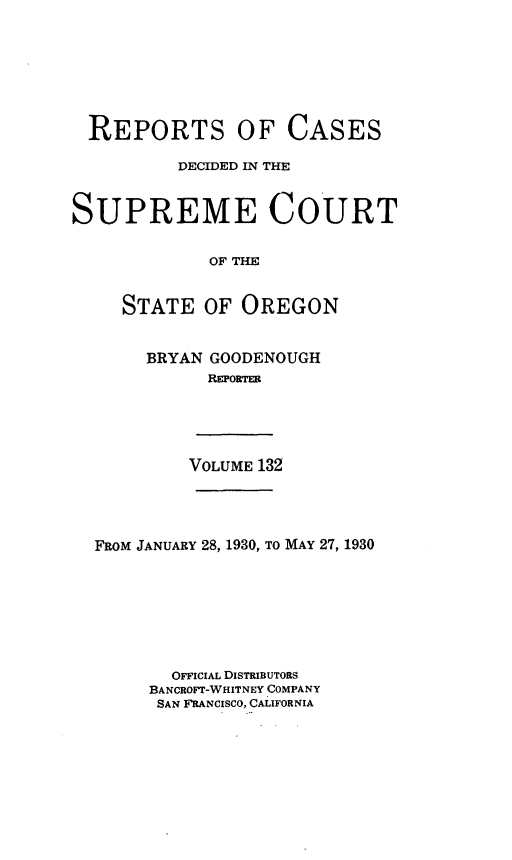 handle is hein.statereports/rordsusor0132 and id is 1 raw text is: 








  REPORTS OF CASES

          DECIDED IN THE



SUPREME COURT


             OF THE


     STATE   OF OREGON


BRYAN GOODENOUGH
      REPORTER


VOLUME 132


FROM JANUARY 28, 1930, TO MAY 27, 1930








       OFFICIAL DISTRIBUTORS
     BANCROFT-WHITNEY COMPANY
     SAN FRANCISCO, CALIFORNIA



