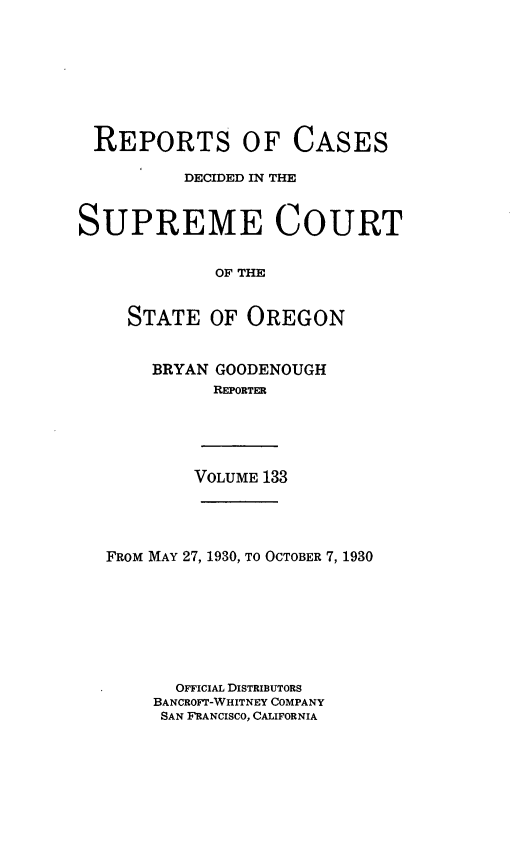 handle is hein.statereports/rordsusor0133 and id is 1 raw text is: 








REPORTS OF CASES

          DECIDED IN THE



SUPREME COURT


             OF THE


     STATE  OF  OREGON


BRYAN GOODENOUGH
      REPORTER


VOLUME 133


FROM MAY 27, 1930, TO OCTOBER 7, 1930








       OFFICIAL DISTRIBUTORS
    BANCROFT-WHITNEY COMPANY
    SAN FRANCISCO, CALIFORNIA


