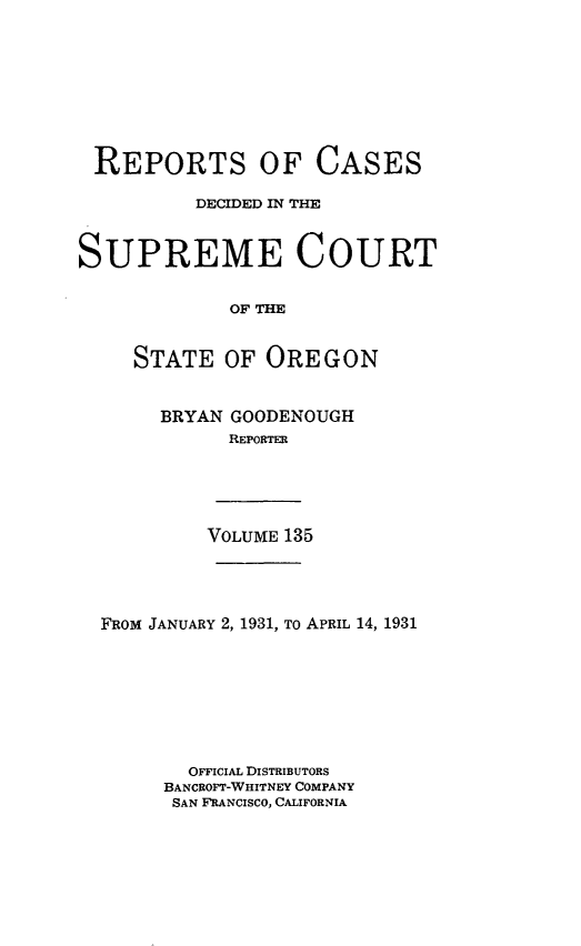 handle is hein.statereports/rordsusor0135 and id is 1 raw text is: 









REPORTS OF CASES

          DECIDED IN THE



SUPREME COURT


             OF THE


     STATE  OF  OREGON


BRYAN GOODENOUGH
      REPORTER


VOLUME 135


FROM JANUARY 2, 1931, To APRIL 14, 1931








       OFFICIAL DISTRIBUTORS
     BANCROFT-WHITNEY COMPANY
     SAN FRANCISCO, CALIFORNIA


