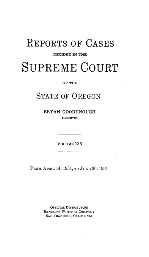 handle is hein.statereports/rordsusor0136 and id is 1 raw text is: 









REPORTS OF CASES

          DECIDED IN THE



SUPREME COURT


             OF THE


     STATE  OF  OREGON


BRYAN GOODENOUGH
      REPORTER


VOLUME 136


FROM APRIL 14, 1931, TO JUNE 30, 1931








      OFFICIAL DISTRIBUTORS
    BANCROFT-WHITNEY COMPANY
    SAN FRANCISCO, CALIFORNIA


