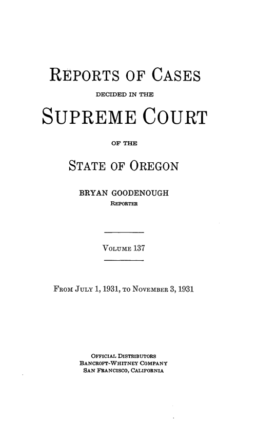handle is hein.statereports/rordsusor0137 and id is 1 raw text is: 









REPORTS OF CASES

          DECIDED IN THE



SUPREME COURT


             OF THE


     STATE   OF OREGON


BRYAN GOODENOUGH
      REPORTER


VOLUME 137


FROM JULY 1, 1931, To NOVEMBER 3, 1931








       OFFICIAL DISTRIBUTORS
     BANCROFT-WHITNEY COMPANY
     SAN FRANCISCO, CALIFORNIA


