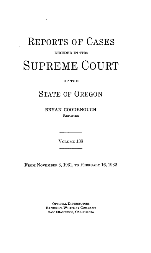 handle is hein.statereports/rordsusor0138 and id is 1 raw text is: 








REPORTS OF CASES

          DECIDED IN THE



SUPREME COURT


             OF THE


     STATE   OF  OREGON


BRYAN GOODENOUGH
      REPORTER


VOLUME 138


FRoM NOVEMBER 3, 1931, To FEBRUARY 16, 1932








         OFFICIAL DISTRIBUTORS
       BANCROFT-WHITNEY COMPANY
       SAN FRANCISCO, CALIFORNIA


