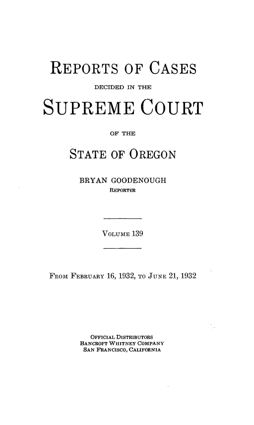 handle is hein.statereports/rordsusor0139 and id is 1 raw text is: 








REPORTS OF CASES

          DECIDED IN THE


SUPREME COURT


             OF THE


     STATE   OF  OREGON


BRYAN GOODENOUGH
      REPORTER


VOLUME 139


FRoii FEBRUARY 16, 1932, TO JUNE 21, 1932







        OFFICIAL DISTRIBUTORS
      BANCROFT WHITNEY COMPANY
      SAN FRANCISCO, CALIFORNIA



