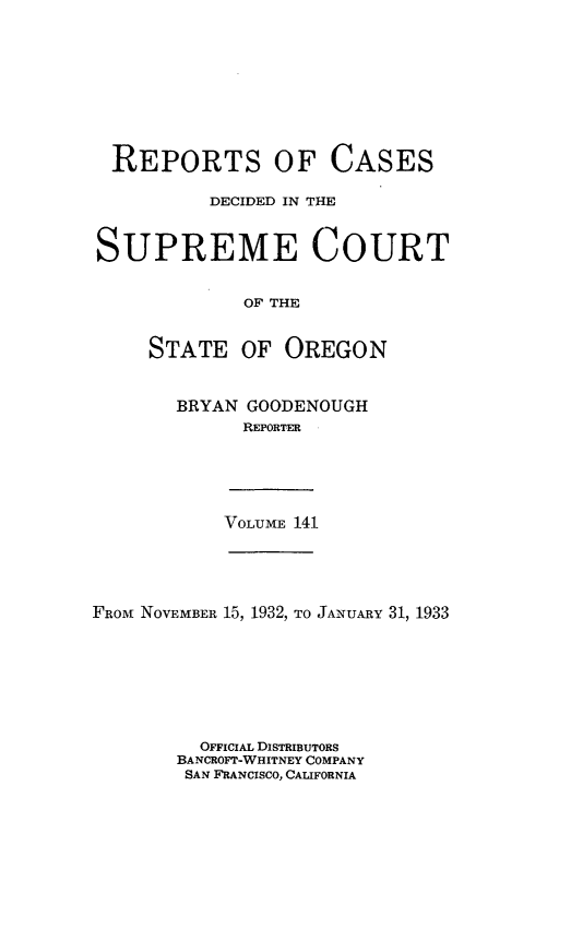 handle is hein.statereports/rordsusor0141 and id is 1 raw text is: 









REPORTS OF CASES

          DECIDED IN THE


SUPREME COURT


             OF THE


     STATE   OF  OREGON


BRYAN GOODENOUGH
      REPORTER


VOLUME 141


FROM NOVEMBER 15, 1932, TO JANUARY 31, 1933







         OFFICIAL DISTRIBUTORS
       BANCROFT-WHITNEY COMPANY
       SAN FRANCISCO, CALIFORNIA


