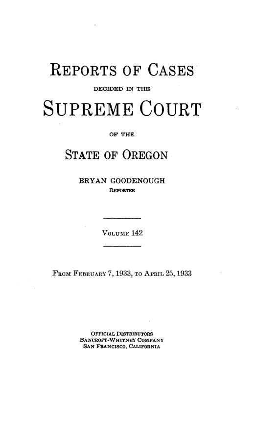 handle is hein.statereports/rordsusor0142 and id is 1 raw text is: 








REPORTS OF CASES

          DECIDED IN THE


SUPREME COURT


             OF THE


    STATE   OF OREGON


BRYAN GOODENOUGH
      REPORTER


VOLUME 142


FROM FEBRUARY 7, 1933, To APRIL 25, 1933







        OFFICIAL DISTRIBUTORS
     BANCROFT-WHITNEY COMPANY
     SAN FRANCISCO, CALIFORNIA



