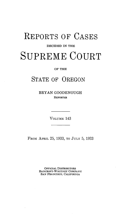 handle is hein.statereports/rordsusor0143 and id is 1 raw text is: 









REPORTS OF CASES

          DECIDED IN THE


SUPREME COURT


             OF THE


    STATE   OF  OREGON


BRYAN GOODENOUGH
      REPORTER


VOLUME 143


FROM APRIL 25, 1933, TO JULY 5, 1933







      OFFICIAL DISTRIBUTORS
    BANCROFT-WHITNEY COMPANY
    SAN FRANCISCO, CALIFORNIA


