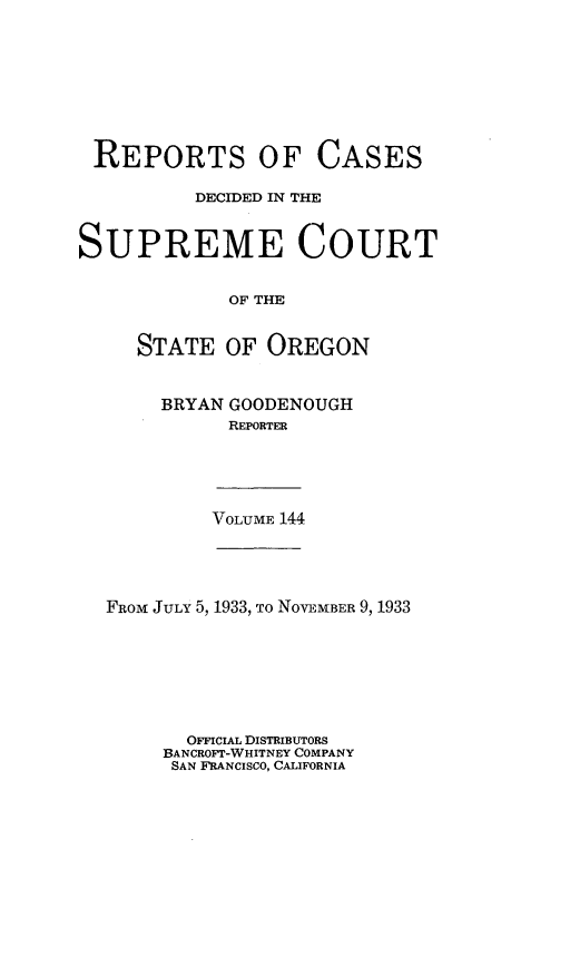 handle is hein.statereports/rordsusor0144 and id is 1 raw text is: 








REPORTS OF CASES

          DECIDED IN THE


SUPREME COURT


             OF THE


     STATE   OF OREGON


BRYAN GOODENOUGH
      REPORTER


VOLUME 144


FROM JULY 5, 1933, To NOVEMBER 9, 1933







       OFFICIAL DISTRIBUTORS
     BANCROFT-WHITNEY COMPANY
     SAN FRANCISCO, CALIFORNIA


