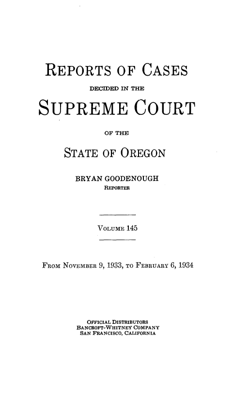 handle is hein.statereports/rordsusor0145 and id is 1 raw text is: 









REPORTS OF CASES

          DECIDED IN THE


SUPREME COURT


             OF THE


     STATE   OF OREGON


BRYAN GOODENOUGH
      REPORTER


\TOLUME 145


FROM NOVEMBER 9, 1933, To FEBRUARY 6, 1934







         OFFICIAL DISTRIBUTORS
       BANCROFT-WHITNEY COMPANY
       SAN FRANCISCO, CALIFORNIA


