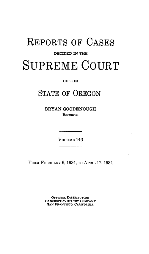 handle is hein.statereports/rordsusor0146 and id is 1 raw text is: 








REPORTS OF CASES

          DECIDED IN THE


SUPREME COURT


             OF THE


     STATE   OF OREGON


BRYAN GOODENOUGH
      REPORTER


VOLUME 146


FROM FEBRUARY 6, 1934, To APRIL 17, 1934







       OFFICIAL DISTRIBUTORS
     BANCROFT-WHITNEY COMPANY
     SAN FRANCISCO, CALIFORNIA


