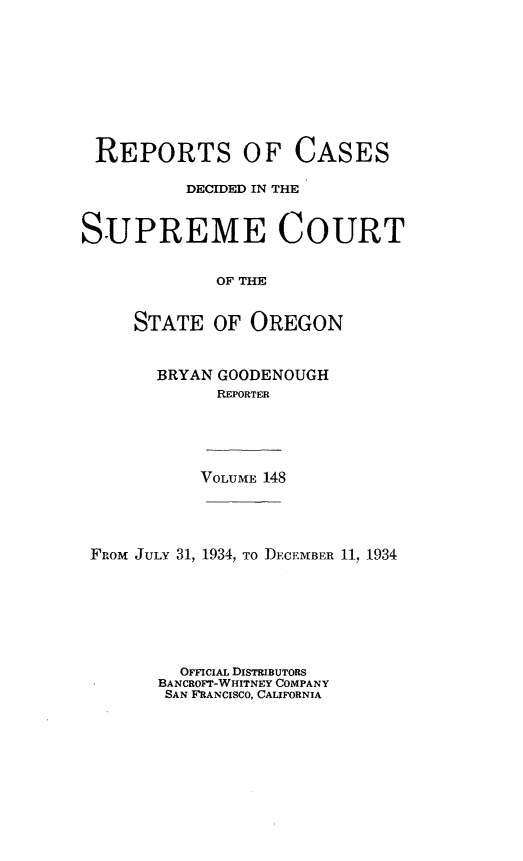 handle is hein.statereports/rordsusor0148 and id is 1 raw text is: 









REPORTS OF CASES

          DECIDED IN THE


SUPREME COURT


             OF THE


     STATE   OF OREGON


BRYAN GOODENOUGH
      REPORTER


VOLUME 148


FROM JULY 31, 1934, To DECEMBER 11, 1934







         OFFICIAL DISTRIBUTORS
       BANCROFT-WHITNEY COMPANY
       SAN FRANCISCO, CALIFORNIA


