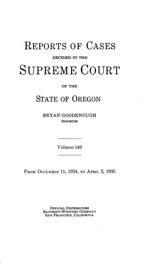 handle is hein.statereports/rordsusor0149 and id is 1 raw text is: 









REPORTS OF CASES

          DECIDED IN THE


SUPREME COURT


             OF THE


     STATE   OF OREGON


BRYAN GOODENOUGH
      REPORTER


Volume 149


FROM DECEMBER 11, 1934, To APRIL 2, 1935







        OFFICIAL DISTRIBUTORS
      BANCROFT-WHITNEY COMPANY
      SAN FRANCISCO, CALIFORNIA


