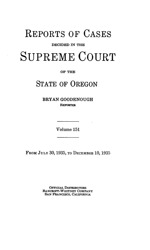 handle is hein.statereports/rordsusor0151 and id is 1 raw text is: 






REPORTS OF CASES

          DECIDED IN THE


SUPREME COURT


             OF THE


     STATE   OF OREGON


BRYAN GOODENOUGH
      REPORTER


Volume 151


FROM JULY 30, 1935, To DECEMBER 10, 1935







        OFFICIAL DISTRIBUTORS
      BANCROFT-WHITNEY COMPANY
      SAN FRANCISCO, CALIFORNIA


