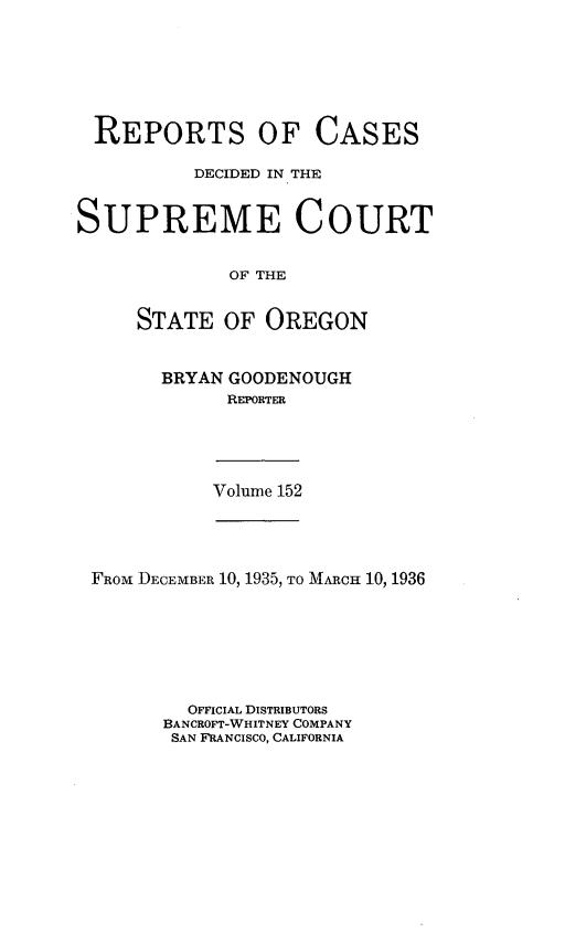 handle is hein.statereports/rordsusor0152 and id is 1 raw text is: 






REPORTS


OF   CASES


          DECIDED IN THE


SUPREME COURT

             OF THE


     STATE   OF OREGON


BRYAN GOODENOUGH
      REPORTER


Volume 152


FRoM DECEMBER 10, 1935, TO MARCH 10, 1936






        OFFICIAL DISTRIBUTORS
      BANCROFT-WHITNEY COMPANY
      SAN FRANCISCO, CALIFORNIA


