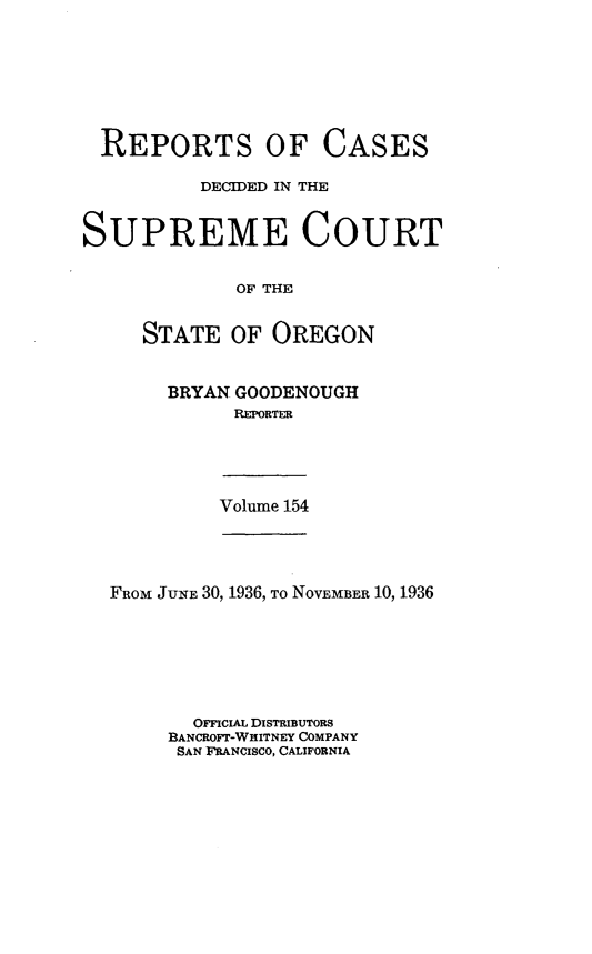 handle is hein.statereports/rordsusor0154 and id is 1 raw text is: 







  REPORTS OF CASES

          DECIDED IN THE


SUPREME COURT


             OF THE


     STATE   OF OREGON


BRYAN GOODENOUGH
      REPORTER


Volume 154


FROM JUNE 30, 1936, To NOVEMBER 10, 1936







       OFFICIAL DISTRIBUTORS
     BANCROFT-WHITNEY COMPANY
     SAN FRANCISCO, CALIFORNIA


