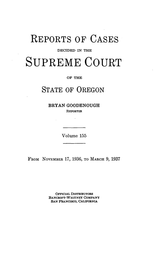 handle is hein.statereports/rordsusor0155 and id is 1 raw text is: 







  REPORTS OF CASES

          DECIDED IN THE


SUPREME COURT


             OF THE


     STATE   OF OREGON


BRYAN GOODENOUGH
      REPORTER


Volume 155


FROM NOVEMBER 17, 1936, TO MARCH 9, 1937







         OFFICIAL DISTRIBUTORS
       BANCROFT-WHITNEY COMPANY
       SAN FRANCISCO, CALIFORNIA


