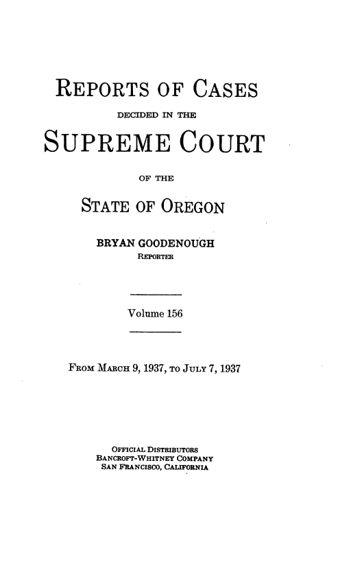 handle is hein.statereports/rordsusor0156 and id is 1 raw text is: 







  REPORTS OF CASES

          DECIDED IN THE


SUPREME COURT


             OF THE


     STATE   OF OREGON


BRYAN GOODENOUGH
      REPORTER


Volume 156


FROM MARCH 9, 1937, TO JULY 7, 1937







      OFFICIAL DISTRIBUTORS
    BANCROFT-WHITNEY COMPANY
    SAN FRANCISCO, CALIFORNIA


