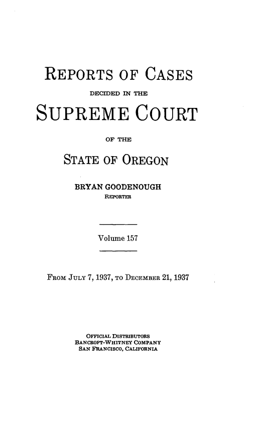 handle is hein.statereports/rordsusor0157 and id is 1 raw text is: 








  REPORTS OF CASES

          DECIDED IN THE


SUPREME COURT


             OF THE


     STATE   OF OREGON


BRYAN GOODENOUGH
      REPORTER


Volume 157


FROM JULY 7, 1937, To DECEMBER 21, 1937







       OFFICIAL DISTRIBUTORS
     BANCROFT-WHITNEY COMPANY
     SAN FRANCISCO, CALIFORNIA


