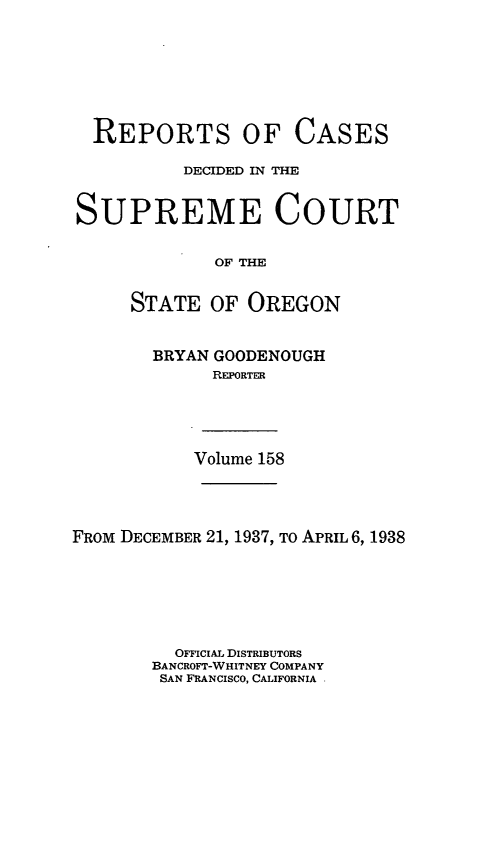 handle is hein.statereports/rordsusor0158 and id is 1 raw text is: 








  REPORTS OF CASES

          DECIDED IN THE


SUPREME COURT


             OF THE


     STATE   OF OREGON


BRYAN GOODENOUGH
      REPORTER


Volume 158


FROM DECEMBER 21, 1937, To APRIL 6, 1938







          OFFICIAL DISTRIBUTORS
       BANCROFT-WHITNEY COMPANY
       SAN FRANCISCO, CALIFORNIA


