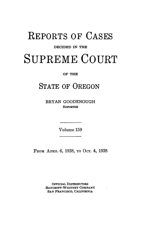 handle is hein.statereports/rordsusor0159 and id is 1 raw text is: 







REPORTS OF CASES

          DECIDED IN THE


SUPREME COURT


             OF THE


     STATE   OF OREGON


BRYAN GOODENOUGH
      REPORTER


Volume 159


Faoni APRIL 6, 1938, TO OCT. 4, 1938







      OFFICIAL DISTRIBUTORS
    BANCROFT-WHITNEY COMPANY
    SAN FRANCISCO, CALIFORNIA


