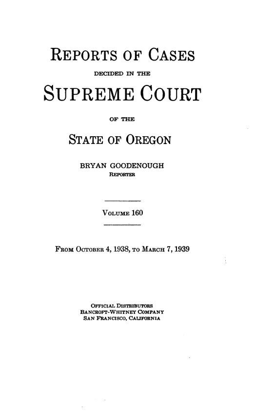 handle is hein.statereports/rordsusor0160 and id is 1 raw text is: 






REPORTS OF CASES

          DECIDED IN THE


SUPREME COURT


             OF THE


     STATE  OF  OREGON


BRYAN GOODENOUGH
      REPORTER


VOLUME 160


FRom OCTOBER 4, 1938, TO MARCH 7, 1939







       OFFICIAL DIsTRIBuToRs
     BANCROFT-WHITNEY COMPANY
     SAN FRANCISCO, CALIFORNIA


