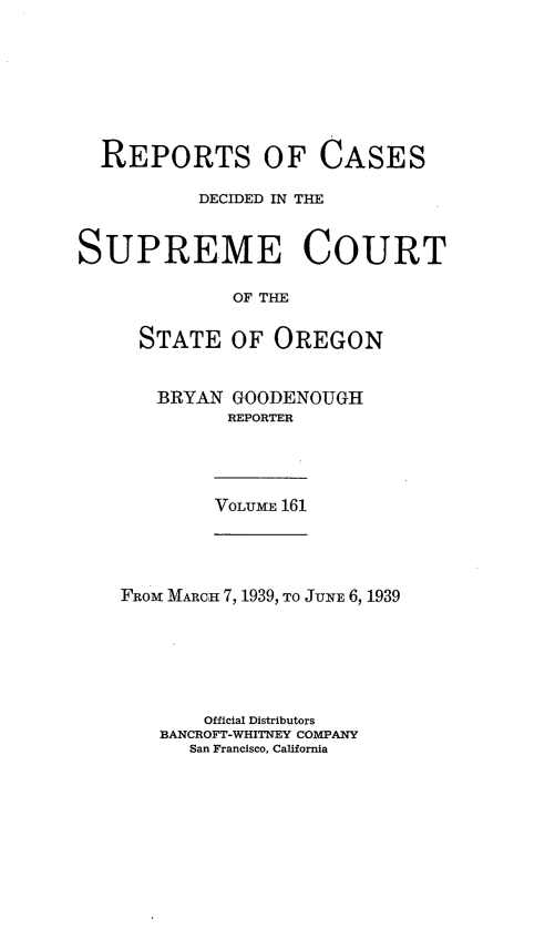 handle is hein.statereports/rordsusor0161 and id is 1 raw text is: 








  REPORTS OF CASES

          DECIDED IN THE


SUPREME COURT

             OF THE


     STATE   OF  OREGON


BRYAN  GOODENOUGH
      REPORTER


VOLUME 161


FROM MARCH 7, 1939, TO JUNE 6, 1939






       Official Distributors
   BANCROFT-WHITNEY COMPANY
      San Francisco, California


