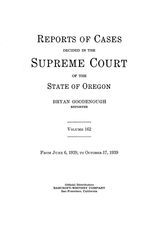 handle is hein.statereports/rordsusor0162 and id is 1 raw text is: 








  REPORTS OF CASES

           DECIDED IN THE



SUPREME COURT

              OF THE


     STATE   OF  OREGON


BRYAN  GOODENOUGH
      REPORTER


VOLUME 162


FROM JUNE 6, 1939, TO OCTOBER 17, 1939






        Official Distributors
    BANCROFT-WHITNEY COMPANY
       San Francisco, California


